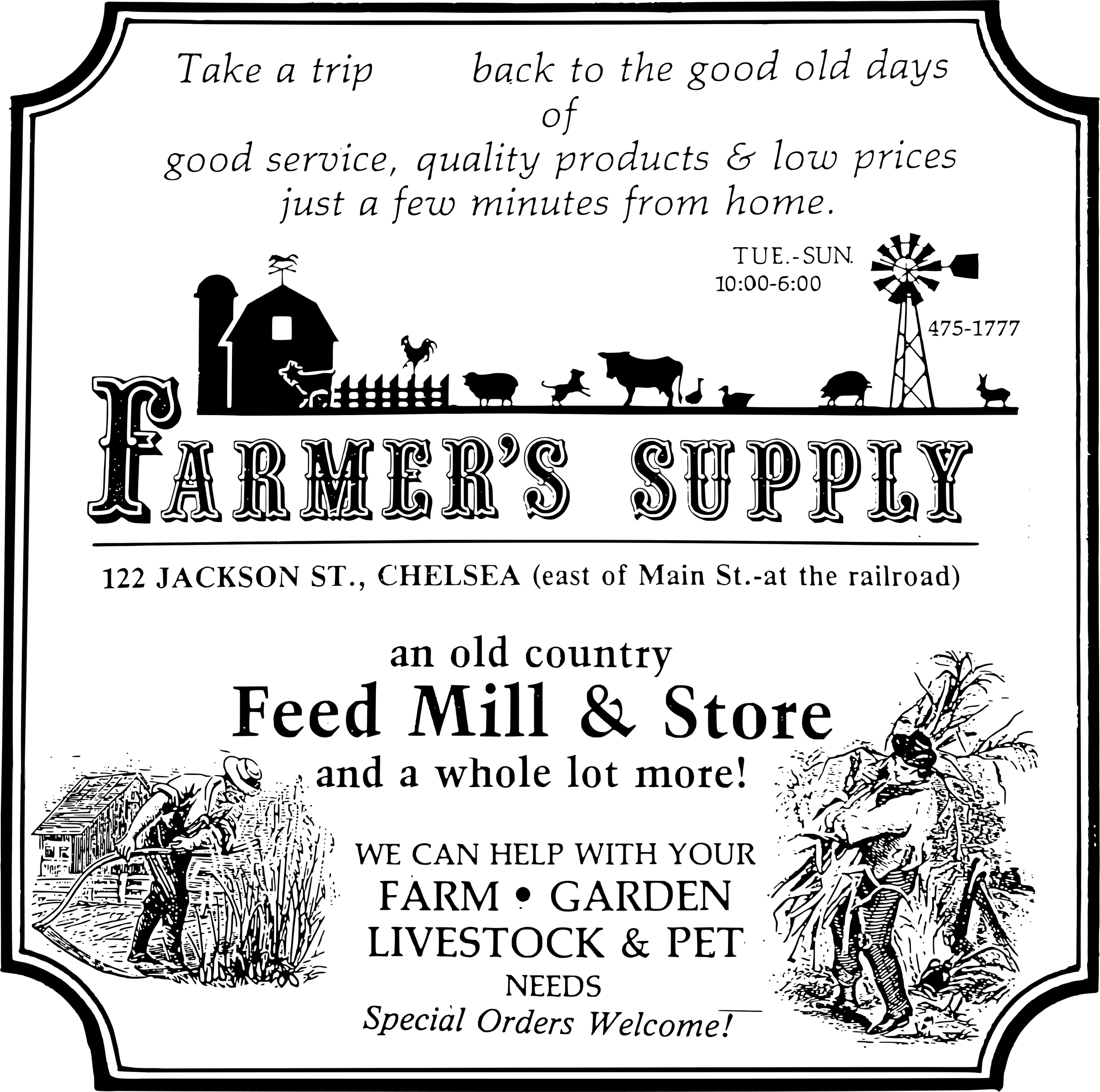 Vintage style store sign that says: 
                                Take a trip back to the good old days of good service, 
                                quality products & low prices just a few minutes from home.
                                Tues-Sun 10:00 AM to 6:00 PM
                                Farmer's Supply
                                122 Jackson St., Chelsea (east of Main St.-at the railroad)
                                an old country Feed Mill & Store
                                and a whole lot more!
                                WE CAN HELP WITH your
                                Farm, Garden, Livestock & Pet needs
                                Special Orders Welcome!